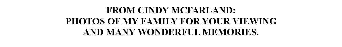 Text Box: FROM CINDY MCFARLAND:PHOTOS OF MY FAMILY FOR YOUR VIEWING 
AND MANY WONDERFUL MEMORIES.
